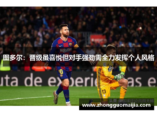 图多尔:晋级虽喜悦但对手强劲需全力发挥个人风格 图多尔:晋级虽喜悦但对手强劲需全力发挥个人风格