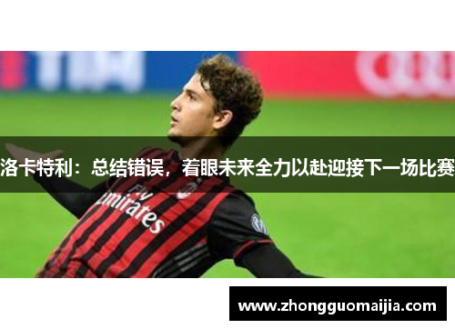 洛卡特利:总结错误,着眼未来全力以赴迎接下一场比赛 洛卡特利:总结错误,着眼未来全力以赴迎接下一场比赛