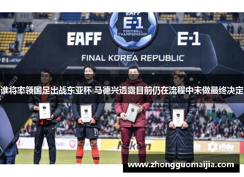 谁将率领国足出战东亚杯 马德兴透露目前仍在流程中未做最终决定 谁将率领国足出战东亚杯 马德兴透露目前仍在流程中未做最终决定